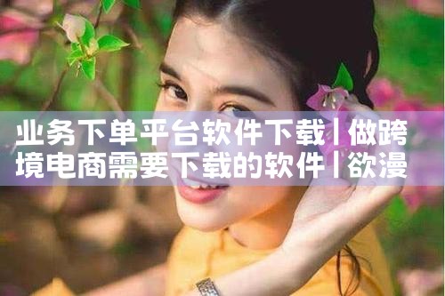 业务下单平台软件下载|欲漫涩