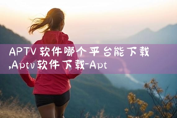 APTV软件哪个平台能下载|P站专业版